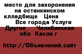 место для захоронения на останкинском клладбище › Цена ­ 1 000 000 - Все города Услуги » Другие   . Челябинская обл.,Касли г.